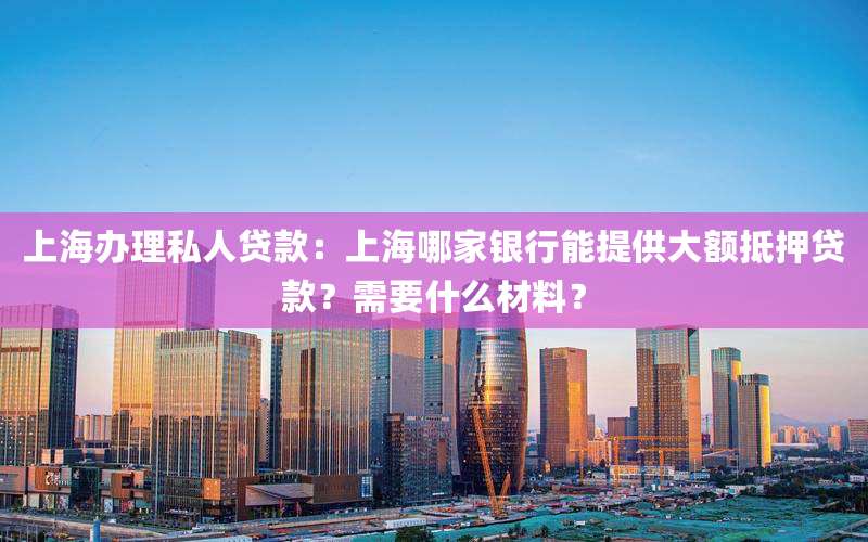 上海办理私人贷款：上海哪家银行能提供大额抵押贷款？需要什么材料？